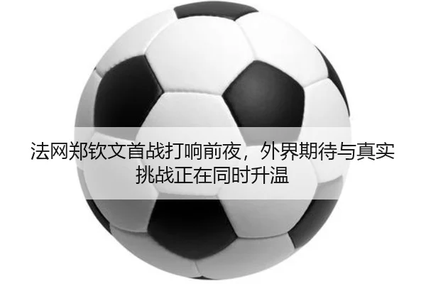 法网郑钦文首战打响前夜，外界期待与真实挑战正在同时升温